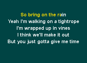 So bring on the rain
Yeah I'm walking on a tightrope
I'm wrapped up in vines

I think we'll make it out
But you just gotta give me time