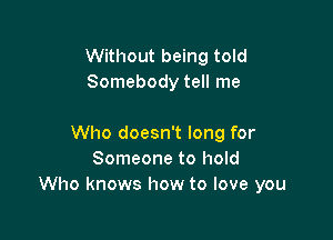 Without being told
Somebody tell me

Who doesn't long for
Someone to hold
Who knows how to love you