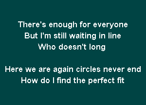 There's enough for everyone
But I'm still waiting in line
Who doesn't long

Here we are again circles never end
How do I find the perfect fit