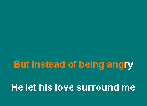 But instead of being angry

He let his love surround me