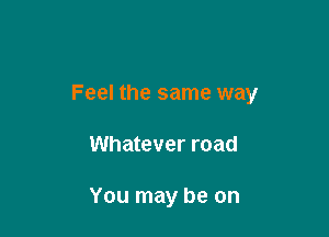 Feel the same way

Whatever road

You may be on