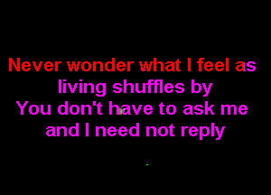 Never wonder what I feel as
living shuffles by

You don't have to ask me
and I need not reply