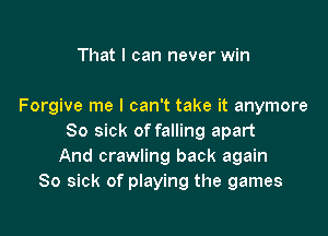 That I can never win

Forgive me I can't take it anymore

So sick of falling apart
And crawling back again
So sick of playing the games