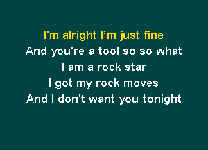 I'm alright Pm just fine
And you're a tool so so what
I am a rock star

I got my rock moves
And I don't want you tonight