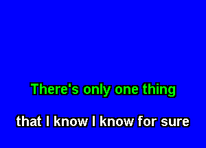 There's only one thing

that I know I know for sure