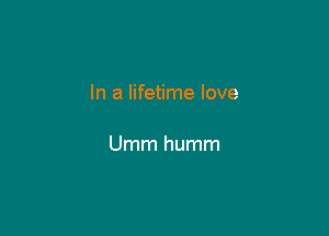 In a lifetime love

Umm humm