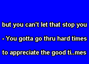 but you can,t let that stop you
- You gotta go thru hard times

to appreciate the good ti..mes