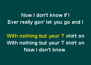 Now I don't know ifl
Ever really gon' let you go and I

With nothing but your T shirt on
With nothing but your T shirt on
Now I don't know