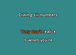 Dialing six numbers

They don't realize

ls when you're