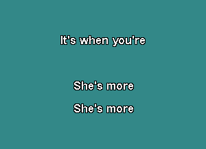 It's when you're

She's more

She's more