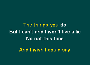 The things you do
But I can't and I won't live a lie
No not this time

And I wish I could say