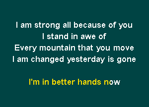 I am strong all because of you
I stand in awe of
Every mountain that you move

I am changed yesterday is gone

I'm in better hands now