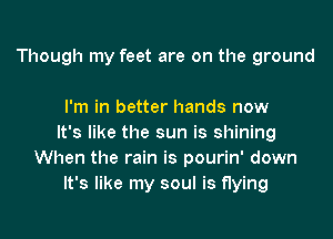 Though my feet are on the ground

I'm in better hands now
It's like the sun is shining
When the rain is pourin' down
It's like my soul is flying