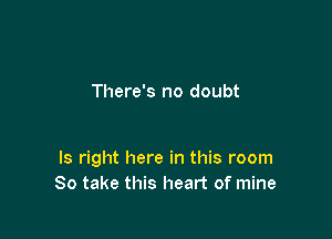 There's no doubt

ls right here in this room
So take this heart of mine