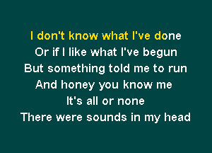 I don't know what I've done
0r ifl like what I've begun
But something told me to run

And honey you know me
It's all or none
There were sounds in my head