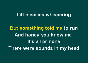 Little voices whispering

But something told me to run
And honey you know me
It's all or none
There were sounds in my head