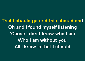 That I should go and this should end
Oh and I found myself listening
'Cause I donIt know who I am
Who I am without you
All I know is that I should