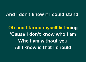 And I don't know ifl could stand

Oh and I found myself listening

'Cause I don't know who I am
Who I am without you
All I know is that I should