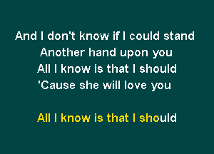 And I don't know ifl could stand
Another hand upon you
All I know is that I should

'Cause she will love you

All I know is that I should