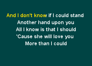 And I don't know ifl could stand
Another hand upon you
All I know is that I should

'Cause she will love you
More than I could