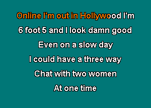 Online I'm out in Hollywood I'm
6 foot5 and I look damn good

Even on a slow day

I could have a three way

Chat with two women

At one time