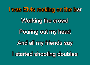 I was Elvis rocking on the bar
Working the crowd
Pouring out my heart

And all my friends say

I started shooting doubles l