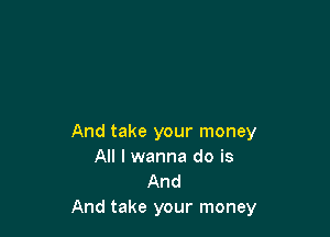 And take your money
All I wanna do is

And
And take your money