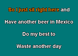 So Ijust sit right here and
Have another beer in Mexico

Do my best to

Waste another day