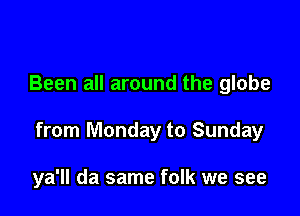 Been all around the globe

from Monday to Sunday

ya'll da same folk we see