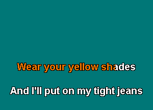 Wear your yellow shades

And I'll put on my tightjeans