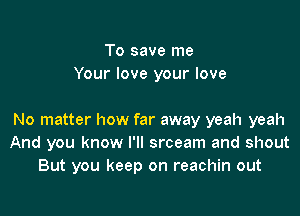 To save me
Your love your love

No matter how far away yeah yeah
And you know I'll srceam and shout
But you keep on reachin out