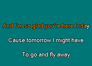 And I'm so glad you're here today

Cause tomorrow I might have

To go and fly away