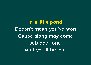 In a little pond
Doesn't mean you've won

Cause along may come
A bigger one
And you'll be lost