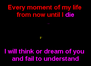 Every moment of my life
from now until I die

I will think or dream of you
and fail to uhderstand