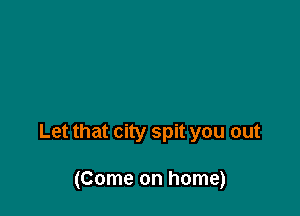 Let that city spit you out

(Come on home)