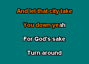 And let that city take

You down yeah
For God's sake

Turn around