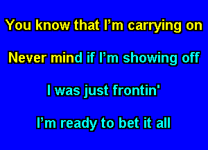 You know that Pm carrying on
Never mind if Pm showing off
I was just frontin'

Pm ready to bet it all