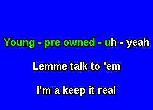 Young - pre owned - uh - yeah

Lemme talk to 'em

Pm a keep it real