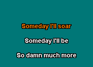 Someday I'll soar

Someday I'll be

So damn much more