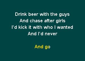Drink beer with the guys
Andchasea erng
Pd kick it with who I wanted
And I'd never

And go