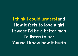 I think I could understand
How it feels to love a girl

I swear I'd be a better man
Pd listen to her
'Cause I know how it hurts