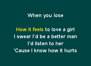 When you lose

How it feels to love a girl

I swear I'd be a better man
Pd listen to her
'Cause I know how it hurts