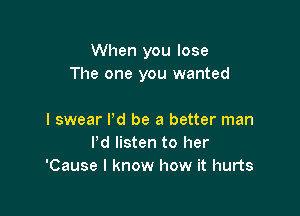 When you lose
The one you wanted

I swear I'd be a better man
Pd listen to her
'Cause I know how it hurts