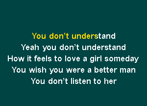 You don!t understand
Yeah you don!t understand
How it feels to love a girl someday
You wish you were a better man
You don!t listen to her