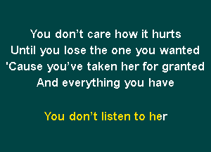 You don!t care how it hurts
Until you lose the one you wanted
'Cause you!ve taken her for granted
And everything you have

You don!t listen to her