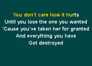 You don!t care how it hurts
Until you lose the one you wanted
'Cause you!ve taken her for granted
And everything you have
Got destroyed