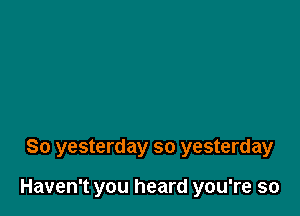 So yesterday so yesterday

Haven't you heard you're so