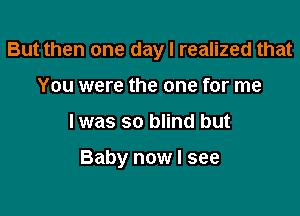 But then one day I realized that
You were the one for me

Iwas so blind but

Baby now I see