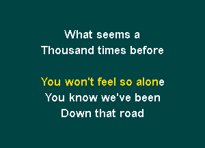What seems a
Thousand times before

You won't feel so alone
You know we've been
Down that road