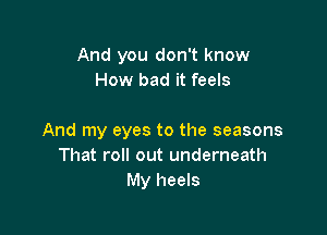 And you don't know
How bad it feels

And my eyes to the seasons
That roll out underneath
My heels